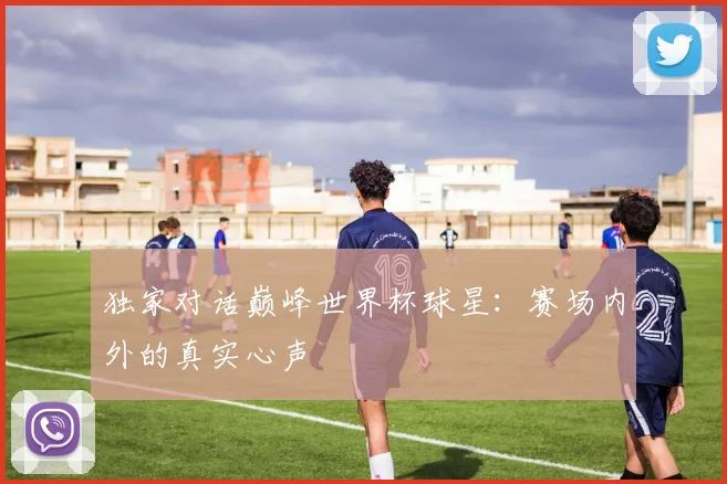 独家对话巅峰世界杯球星：赛场内外的真实心声