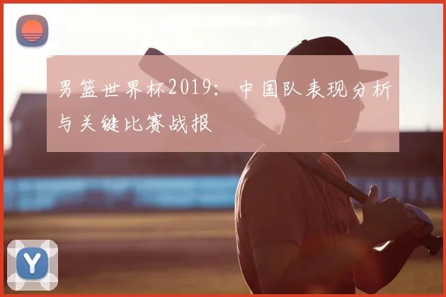 男篮世界杯2019:中国队表现分析与关键比赛战报