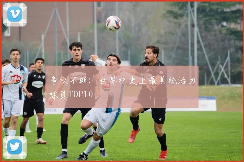 争议不断：世界杯史上最具统治力球员TOP10