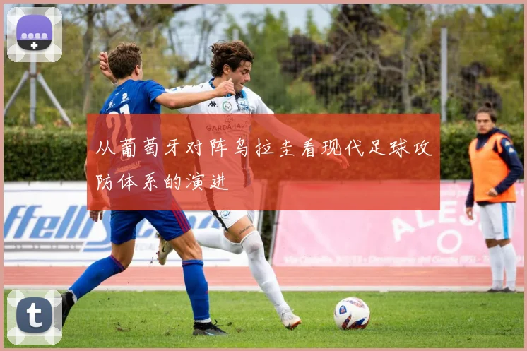 从葡萄牙对阵乌拉圭看现代足球攻防体系的演进