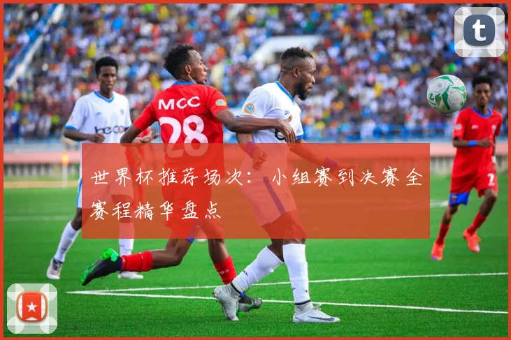 世界杯推荐场次：小组赛到决赛全赛程精华盘点