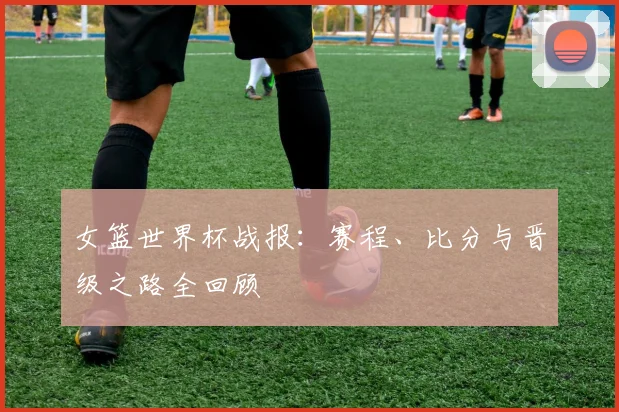 女篮世界杯战报:赛程、比分与晋级之路全回顾