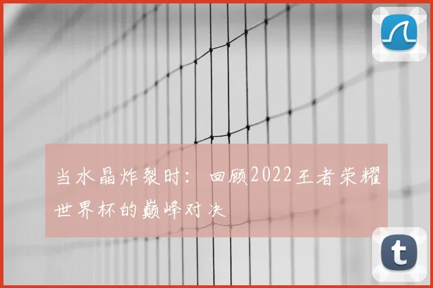 当水晶炸裂时：回顾2022王者荣耀世界杯的巅峰对决