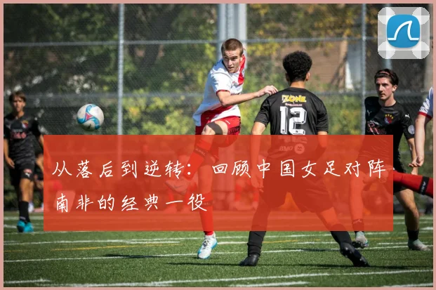 从落后到逆转：回顾中国女足对阵南非的经典一役