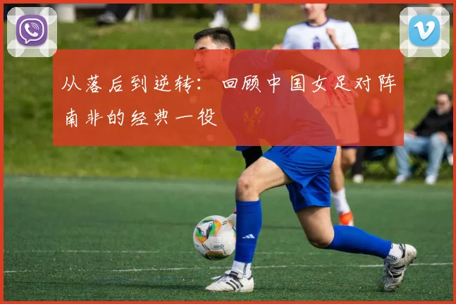 从落后到逆转：回顾中国女足对阵南非的经典一役