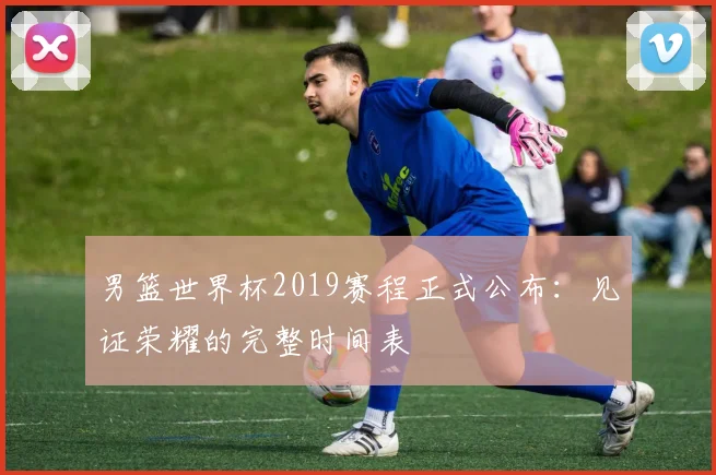 男篮世界杯2019赛程正式公布:见证荣耀的完整时间表