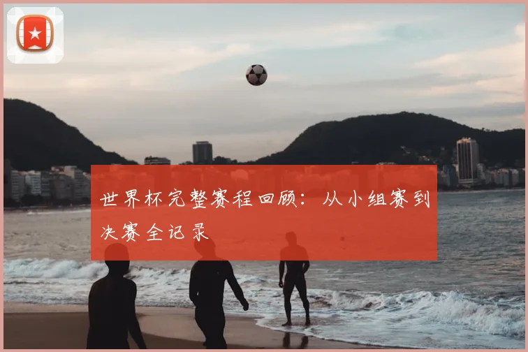 世界杯完整赛程回顾:从小组赛到决赛全记录