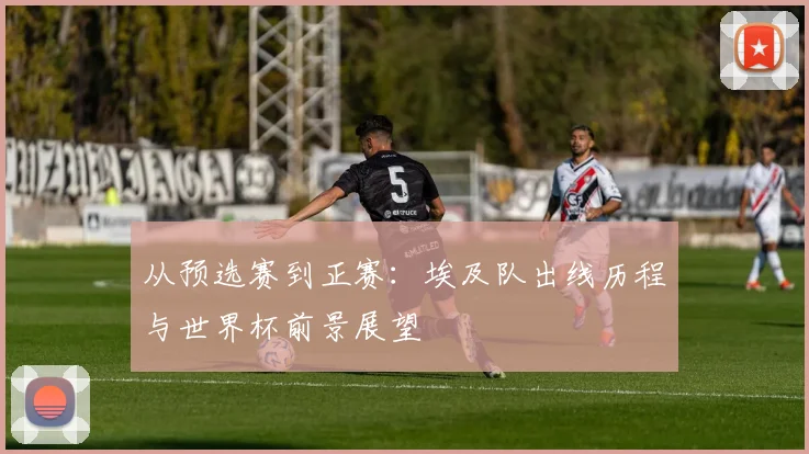 从预选赛到正赛：埃及队出线历程与世界杯前景展望