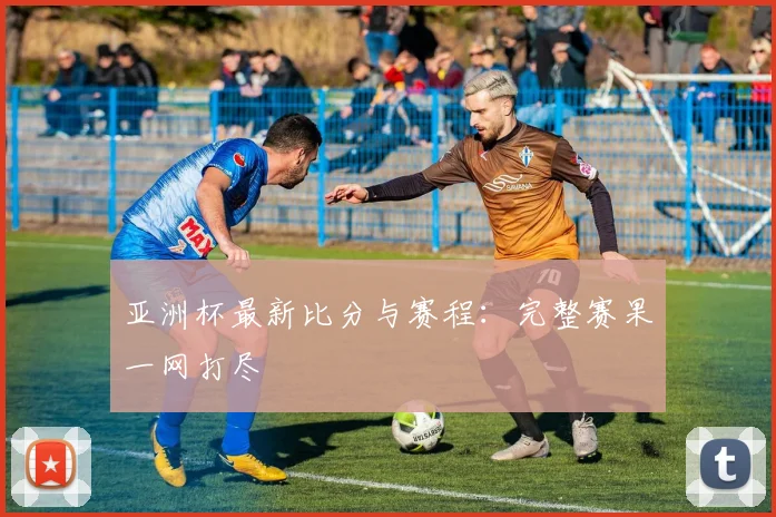 亚洲杯最新比分与赛程：完整赛果一网打尽