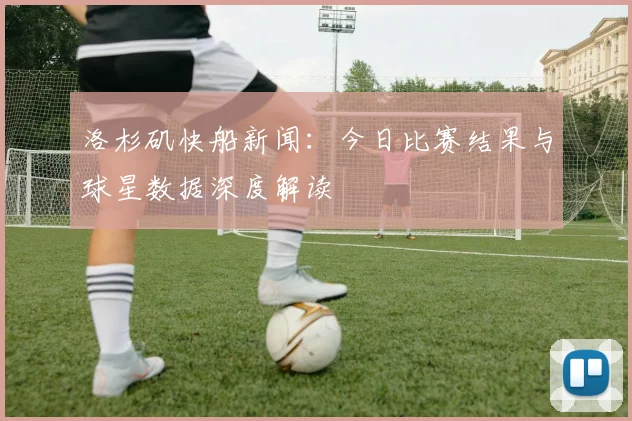 洛杉矶快船新闻：今日比赛结果与球星数据深度解读