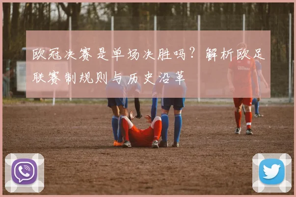 欧冠决赛是单场决胜吗？解析欧足联赛制规则与历史沿革