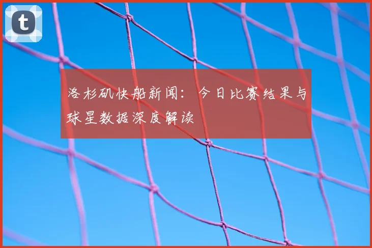 洛杉矶快船新闻:今日比赛结果与球星数据深度解读