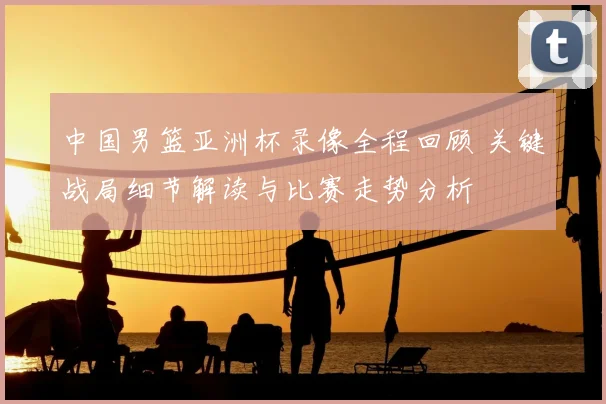 中国男篮亚洲杯录像全程回顾 关键战局细节解读与比赛走势分析