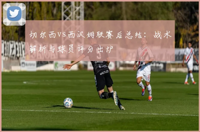 切尔西vs西汉姆联赛后总结：战术解析与球员评分出炉