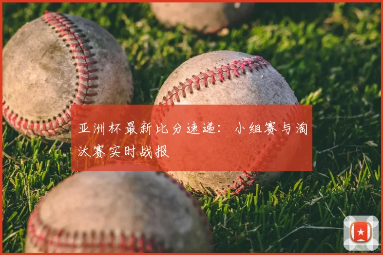 亚洲杯最新比分速递：小组赛与淘汰赛实时战报