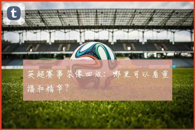 英超赛事录像回放:哪里可以看重播和精华?
