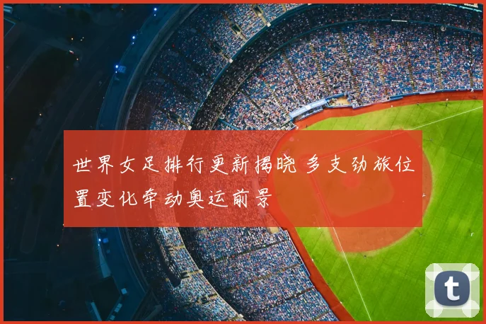 世界女足排行更新揭晓 多支劲旅位置变化牵动奥运前景