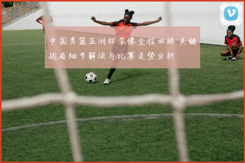 中国男篮亚洲杯录像全程回顾 关键战局细节解读与比赛走势分析