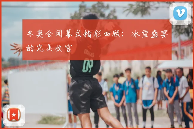 冬奥会闭幕式精彩回顾：冰雪盛宴的完美收官