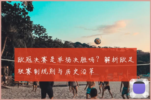 欧冠决赛是单场决胜吗？解析欧足联赛制规则与历史沿革