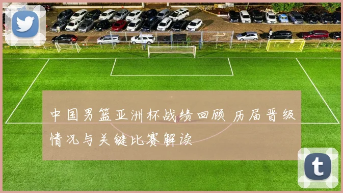 中国男篮亚洲杯战绩回顾 历届晋级情况与关键比赛解读